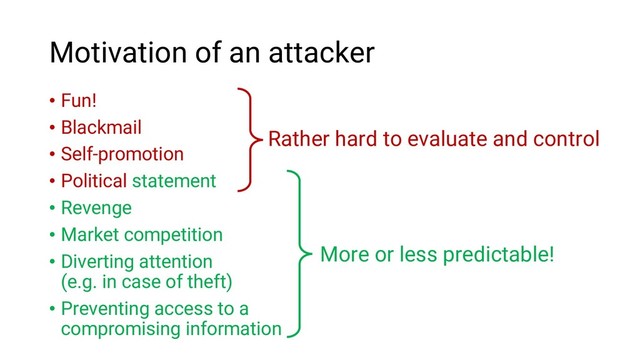 Motivation of an attacker
• Fun!
• Blackmail
• Self-promotion
• Political statement
• Revenge
• Market competition
• Diverting attention
(e.g. in case of theft)
• Preventing access to a
compromising information
Rather hard to evaluate and control
More or less predictable!
