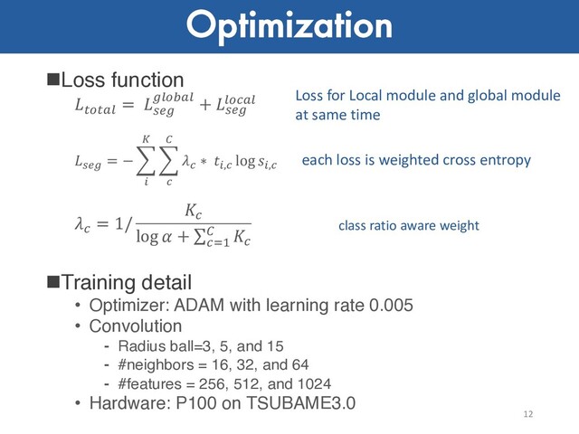 Optimization
nLoss function
!"!#$
= %&'
'$"(#$ + %&'
$")#$
!"#
= − $
$
%
$
&
'
&
∗ $,&
log $,&
)
= 1/
)
log  + ∑)*+
, )
nTraining detail
• Optimizer: ADAM with learning rate 0.005
• Convolution
⁃ Radius ball=3, 5, and 15
⁃ #neighbors = 16, 32, and 64
⁃ #features = 256, 512, and 1024
• Hardware: P100 on TSUBAME3.0
12
Loss for Local module and global module
at same time
each loss is weighted cross entropy
class ratio aware weight
