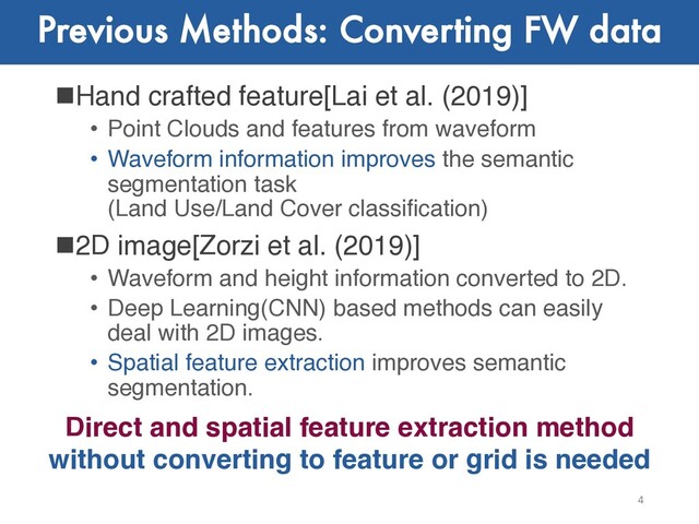 Previous Methods: Converting FW data
nHand crafted feature[Lai et al. (2019)]
• Point Clouds and features from waveform
• Waveform information improves the semantic
segmentation task
(Land Use/Land Cover classification)
n2D image[Zorzi et al. (2019)]
• Waveform and height information converted to 2D.
• Deep Learning(CNN) based methods can easily
deal with 2D images.
• Spatial feature extraction improves semantic
segmentation.
4
Direct and spatial feature extraction method
without converting to feature or grid is needed
