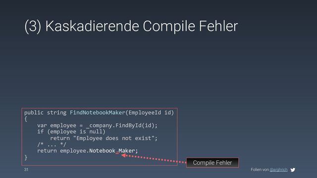 Folien von @arghrich
(3) Kaskadierende Compile Fehler
31
Compile Fehler
public string FindNotebookMaker(EmployeeId id)
{
var employee = _company.FindById(id);
if (employee is null)
return "Employee does not exist";
/* ... */
return employee.Notebook.Maker;
}
