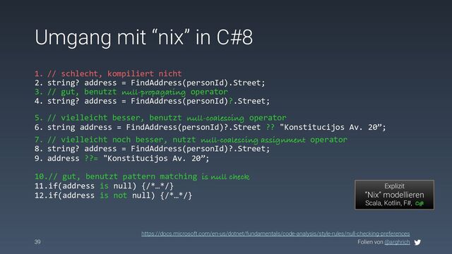 Folien von @arghrich
Umgang mit “nix” in C#8
39
1. // schlecht, kompiliert nicht
2. string? address = FindAddress(personId).Street;
3. // gut, benutzt null-propagating operator
4. string? address = FindAddress(personId)?.Street;
Explizit
“Nix” modellieren
Scala, Kotlin, F#, C#
https://docs.microsoft.com/en-us/dotnet/fundamentals/code-analysis/style-rules/null-checking-preferences
5. // vielleicht besser, benutzt null-coalescing operator
6. string address = FindAddress(personId)?.Street ?? "Konstitucijos Av. 20”;
7. // vielleicht noch besser, nutzt null-coalescing assignment operator
8. string? address = FindAddress(personId)?.Street;
9. address ??= "Konstitucijos Av. 20”;
10.// gut, benutzt pattern matching is null check
11.if(address is null) {/*…*/}
12.if(address is not null) {/*…*/}
