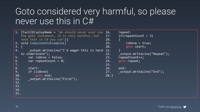 Folien von @arghrich
78
Goto considered very harmful, so please
never use this in C#
1. [Fact(DisplayName = "We should never ever use
the goto statement, it is very harmful, but
note that in C# you can")]
2. void ComplexGotoExample()
3. {
4. _output.WriteLine("I'd wager this is hard
to understand");
5. var isDone = false;
6. var repeatCount = 0;
7.
8. start:
9. if (isDone)
10. goto end;
11. _output.WriteLine("First");
12.
13.
14.
15.
16. repeat:
17. if(repeatCount > 3)
18. {
19. isDone = true;
20. goto start;
21. }
22. _output.WriteLine("Repeat");
23. repeatCount++;
24. goto repeat;
25.
26. end:
27. _output.WriteLine("End");
28.}
