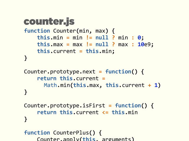 function	  Counter(min,	  max)	  {	  
	  	  	  	  this.min	  =	  min	  !=	  null	  ?	  min	  :	  0;	  
	  	  	  	  this.max	  =	  max	  !=	  null	  ?	  max	  :	  10e9;	  
	  	  	  	  this.current	  =	  this.min;	  
}	  
!
Counter.prototype.next	  =	  function()	  {	  
	  	  	  	  return	  this.current	  =	   
	   	   	   Math.min(this.max,	  this.current	  +	  1)	  
}	  
!
Counter.prototype.isFirst	  =	  function()	  {	  
	  	  	  	  return	  this.current	  <=	  this.min	  
}	  
!
function	  CounterPlus()	  {	  
counter.js
