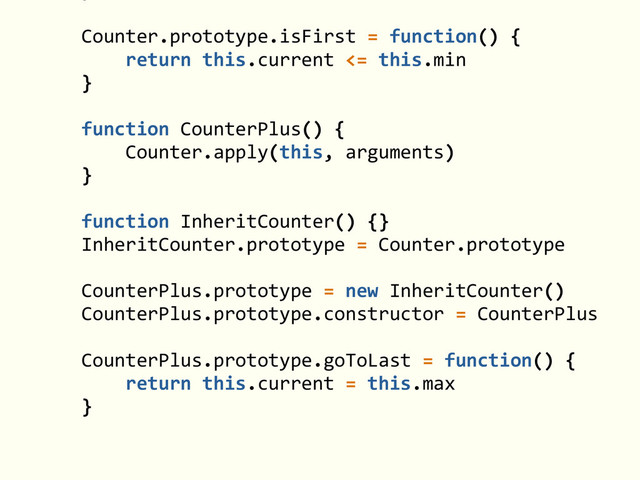 !
Counter.prototype.isFirst	  =	  function()	  {	  
	  	  	  	  return	  this.current	  <=	  this.min	  
}	  
!
function	  CounterPlus()	  {	  
	  	  	  	  Counter.apply(this,	  arguments)	  
}	  
!
function	  InheritCounter()	  {}	  
InheritCounter.prototype	  =	  Counter.prototype	  
!
CounterPlus.prototype	  =	  new	  InheritCounter()	  
CounterPlus.prototype.constructor	  =	  CounterPlus	  
!
CounterPlus.prototype.goToLast	  =	  function()	  {	  
	  	  	  	  return	  this.current	  =	  this.max	  
}
