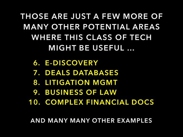 THOSE ARE JUST A FEW MORE OF
MANY OTHER POTENTIAL AREAS
WHERE THIS CLASS OF TECH
MIGHT BE USEFUL …
AND MANY MANY OTHER EXAMPLES
6. E-DISCOVERY


7. DEALS DATABASES


8. LITIGATION MGMT


9. BUSINESS OF LAW


10. COMPLEX FINANCIAL DOCS

