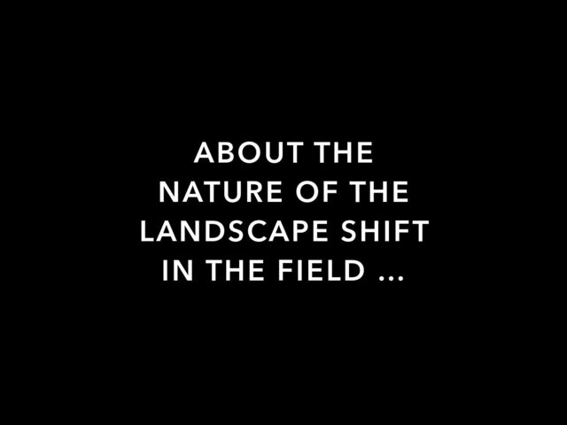 ABOUT THE
NATURE OF THE
LANDSCAPE SHIFT
IN THE FIELD …
