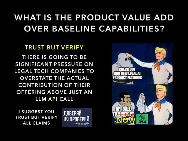 WHAT IS THE PRODUCT VALUE ADD
OVER BASELINE CAPABILITIES?
TRUST BUT VERIFY
THERE IS GOING TO BE
SIGNIFICANT PRESSURE ON
LEGAL TECH COMPANIES TO
OVERSTATE THE ACTUAL
CONTRIBUTION OF THEIR
OFFERING ABOVE JUST AN
LLM API CALL
I SUGGEST YOU


TRUST BUT VERIFY


ALL CLAIMS

