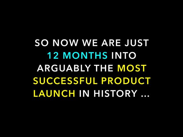 SO NOW WE ARE JUST


12 MONTHS INTO
ARGUABLY THE MOST
SUCCESSFUL PRODUCT
LAUNCH IN HISTORY …

