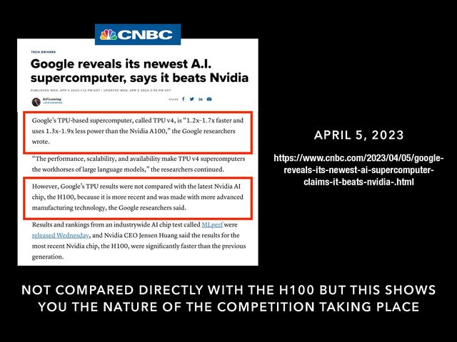 APRIL 5, 2023
NOT COMPARED DIRECTLY WITH THE H100 BUT THIS SHOWS
YOU THE NATURE OF THE COMPETITION TAKING PLACE
https://www.cnbc.com/2023/04/05/google-
reveals-its-newest-ai-supercomputer-
claims-it-beats-nvidia-.html
