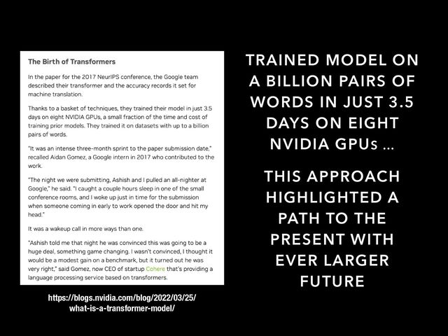 TRAINED MODEL ON
A BILLION PAIRS OF
WORDS IN JUST 3.5
DAYS ON EIGHT
NVIDIA GPUS …
THIS APPROACH
HIGHLIGHTED A
PATH TO THE
PRESENT WITH
EVER LARGER
FUTURE
https://blogs.nvidia.com/blog/2022/03/25/
what-is-a-transformer-model/
