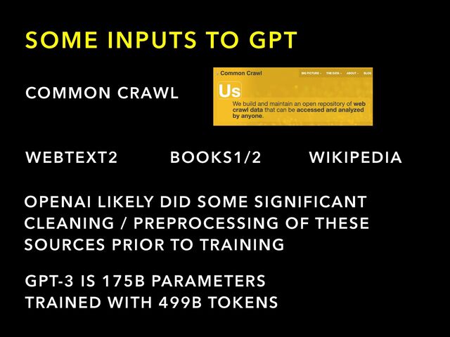 SOME INPUTS TO GPT
COMMON CRAWL
WEBTEXT2 BOOKS1/2 WIKIPEDIA
OPENAI LIKELY DID SOME SIGNIFICANT
CLEANING / PREPROCESSING OF THESE
SOURCES PRIOR TO TRAINING
GPT-3 IS 175B PARAMETERS


TRAINED WITH 499B TOKENS
