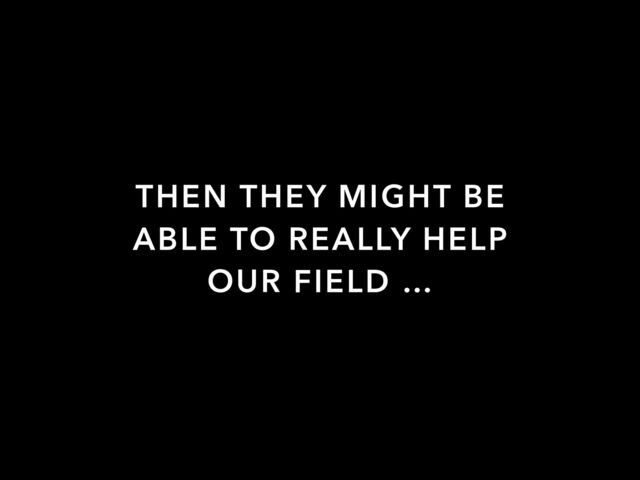 THEN THEY MIGHT BE
ABLE TO REALLY HELP
OUR FIELD …
