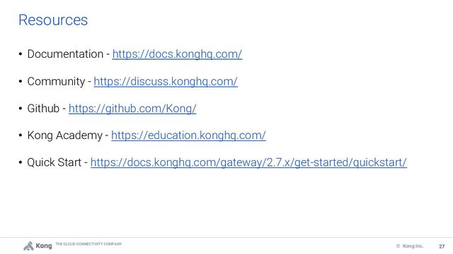 THE CLOUD CONNECTIVITY COMPANY
27
© Kong Inc. 27
Resources
• Documentation - https://docs.konghq.com/
• Community - https://discuss.konghq.com/
• Github - https://github.com/Kong/
• Kong Academy - https://education.konghq.com/
• Quick Start - https://docs.konghq.com/gateway/2.7.x/get-started/quickstart/
