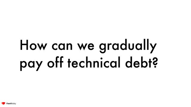 How can we gradually
pay off technical debt?
