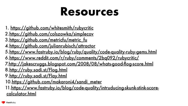 Resources
1. https://github.com/whitesmith/rubycritic


2.https://github.com/colszowka/simplecov


3.https://github.com/metricfu/metric_fu


4.https://github.com/julianrubisch/attractor


5.https://www.fastruby.io/blog/ruby/quality/code-quality-ruby-gems.html


6.https://www.reddit.com/r/ruby/comments/2bq092/rubycritic/


7.http://jakescruggs.blogspot.com/2008/08/whats-good-
fl
og-score.html


8.http://ruby.sadi.st/Flog.html


9.http://ruby.sadi.st/Flay.html


10.https://github.com/makaroni4/sandi_meter


11.https://www.fastruby.io/blog/code-quality/intruducing-skunk-stink-score-
calculator.html
