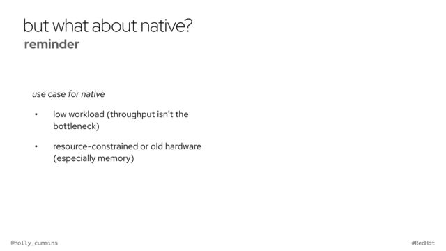 @holly_cummins #RedHat
but what about native?
use case for native
• low workload (throughput isn’t the
bottleneck)
• resource-constrained or old hardware
(especially memory)
reminder


