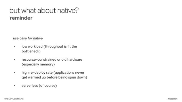 @holly_cummins #RedHat
but what about native?
use case for native
• low workload (throughput isn’t the
bottleneck)
• resource-constrained or old hardware
(especially memory)
• high re-deploy rate (applications never
get warmed up before being spun down)
• serverless (of course)
reminder


