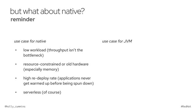@holly_cummins #RedHat
but what about native?
use case for native
• low workload (throughput isn’t the
bottleneck)
• resource-constrained or old hardware
(especially memory)
• high re-deploy rate (applications never
get warmed up before being spun down)
• serverless (of course)
use case for JVM
reminder


