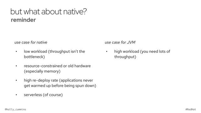 @holly_cummins #RedHat
but what about native?
use case for native
• low workload (throughput isn’t the
bottleneck)
• resource-constrained or old hardware
(especially memory)
• high re-deploy rate (applications never
get warmed up before being spun down)
• serverless (of course)
use case for JVM
• high workload (you need lots of
throughput)
reminder


