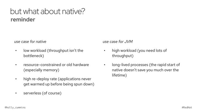 @holly_cummins #RedHat
but what about native?
use case for native
• low workload (throughput isn’t the
bottleneck)
• resource-constrained or old hardware
(especially memory)
• high re-deploy rate (applications never
get warmed up before being spun down)
• serverless (of course)
use case for JVM
• high workload (you need lots of
throughput)
• long-lived processes (the rapid start of
native doesn’t save you much over the
lifetime)
reminder


