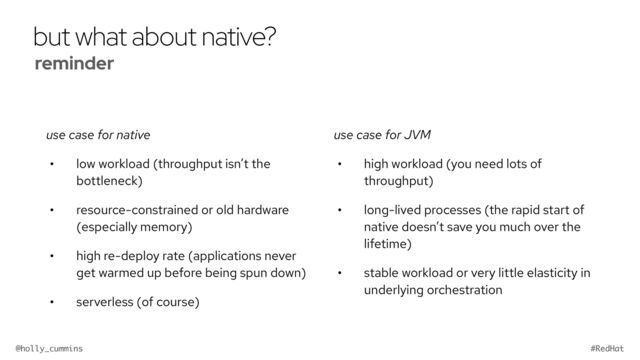 @holly_cummins #RedHat
but what about native?
use case for native
• low workload (throughput isn’t the
bottleneck)
• resource-constrained or old hardware
(especially memory)
• high re-deploy rate (applications never
get warmed up before being spun down)
• serverless (of course)
use case for JVM
• high workload (you need lots of
throughput)
• long-lived processes (the rapid start of
native doesn’t save you much over the
lifetime)
• stable workload or very little elasticity in
underlying orchestration
reminder


