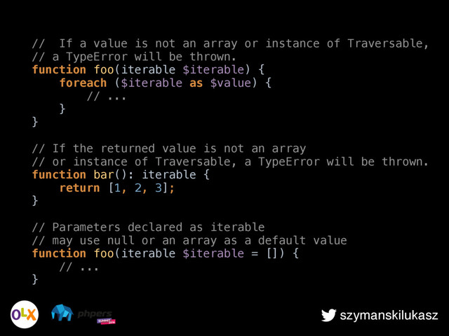 szymanskilukasz
// If a value is not an array or instance of Traversable, 
// a TypeError will be thrown. 
function foo(iterable $iterable) { 
foreach ($iterable as $value) { 
// ... 
} 
} 
 
// If the returned value is not an array 
// or instance of Traversable, a TypeError will be thrown. 
function bar(): iterable { 
return [1, 2, 3]; 
} 
 
// Parameters declared as iterable 
// may use null or an array as a default value 
function foo(iterable $iterable = []) { 
// ... 
}
