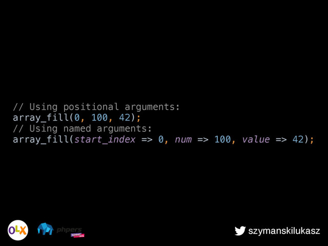 szymanskilukasz
// Using positional arguments: 
array_fill(0, 100, 42); 
// Using named arguments: 
array_fill(start_index => 0, num => 100, value => 42);

