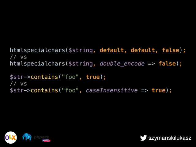 szymanskilukasz
htmlspecialchars($string, default, default, false); 
// vs 
htmlspecialchars($string, double_encode => false); 
 
$str->contains("foo", true); 
// vs 
$str->contains("foo", caseInsensitive => true);
