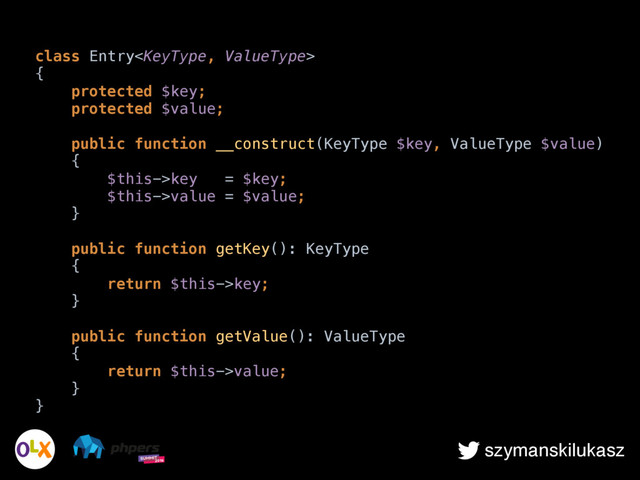 szymanskilukasz
class Entry 
{ 
protected $key; 
protected $value; 
 
public function __construct(KeyType $key, ValueType $value) 
{ 
$this->key = $key; 
$this->value = $value; 
} 
 
public function getKey(): KeyType 
{ 
return $this->key; 
} 
 
public function getValue(): ValueType 
{ 
return $this->value; 
} 
}
