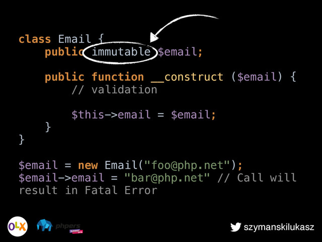 szymanskilukasz
class Email { 
public immutable $email; 
 
public function __construct ($email) { 
// validation 
 
$this->email = $email; 
} 
} 
 
$email = new Email("foo@php.net"); 
$email->email = "bar@php.net" // Call will
result in Fatal Error
