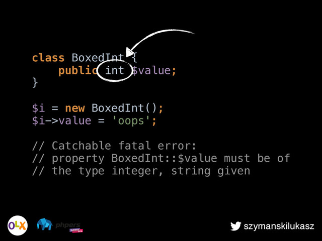szymanskilukasz
class BoxedInt { 
public int $value; 
} 
 
$i = new BoxedInt(); 
$i->value = 'oops';
 
// Catchable fatal error: 
// property BoxedInt::$value must be of 
// the type integer, string given

