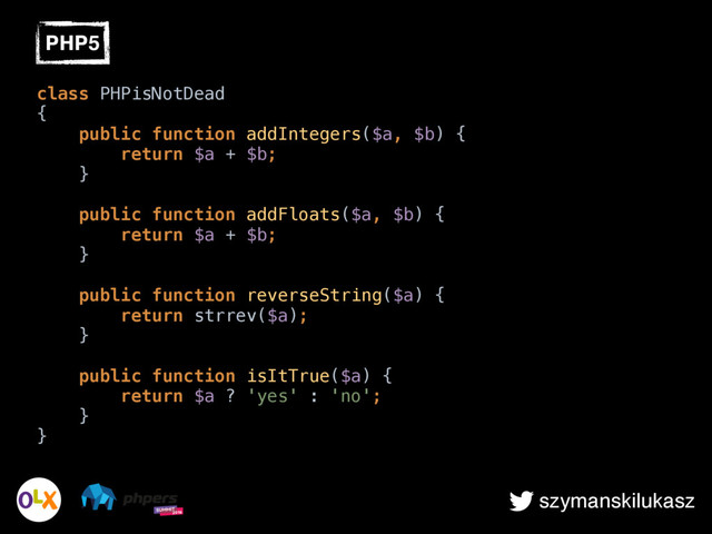 szymanskilukasz
class PHPisNotDead 
{ 
public function addIntegers($a, $b) { 
return $a + $b; 
} 
 
public function addFloats($a, $b) { 
return $a + $b; 
} 
 
public function reverseString($a) { 
return strrev($a); 
} 
 
public function isItTrue($a) { 
return $a ? 'yes' : 'no'; 
} 
}
PHP5

