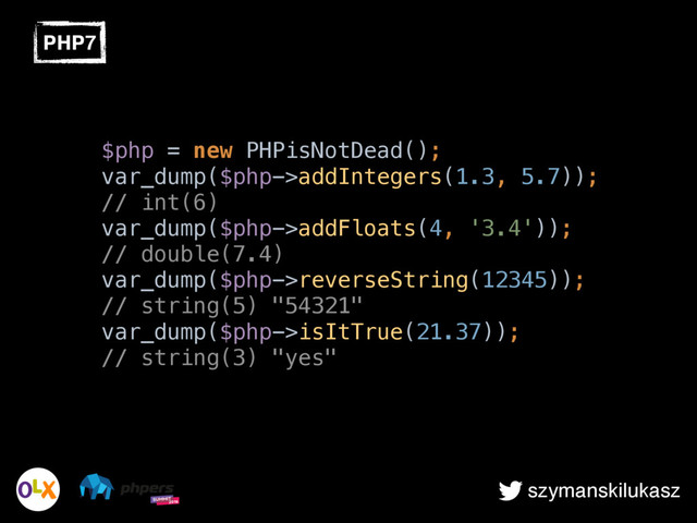 szymanskilukasz
PHP7
$php = new PHPisNotDead();  
var_dump($php->addIntegers(1.3, 5.7));
// int(6) 
var_dump($php->addFloats(4, '3.4'));
// double(7.4) 
var_dump($php->reverseString(12345));
// string(5) "54321" 
var_dump($php->isItTrue(21.37));
// string(3) "yes"
