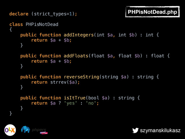 szymanskilukasz
declare (strict_types=1);
class PHPisNotDead 
{ 
public function addIntegers(int $a, int $b) : int { 
return $a + $b; 
} 
 
public function addFloats(float $a, float $b) : float { 
return $a + $b; 
} 
 
public function reverseString(string $a) : string { 
return strrev($a); 
} 
 
public function isItTrue(bool $a) : string { 
return $a ? 'yes' : 'no'; 
} 
}
PHPisNotDead.php

