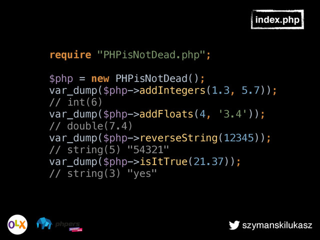szymanskilukasz
index.php
require "PHPisNotDead.php"; 
 
$php = new PHPisNotDead(); 
var_dump($php->addIntegers(1.3, 5.7));
// int(6) 
var_dump($php->addFloats(4, '3.4'));
// double(7.4) 
var_dump($php->reverseString(12345));
// string(5) "54321" 
var_dump($php->isItTrue(21.37));
// string(3) "yes"
