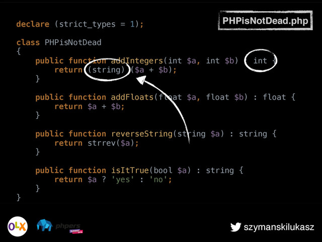 szymanskilukasz
PHPisNotDead.php
declare (strict_types = 1); 
 
class PHPisNotDead 
{ 
public function addIntegers(int $a, int $b) : int { 
return (string) ($a + $b); 
} 
 
public function addFloats(float $a, float $b) : float { 
return $a + $b; 
} 
 
public function reverseString(string $a) : string { 
return strrev($a); 
} 
 
public function isItTrue(bool $a) : string { 
return $a ? 'yes' : 'no'; 
} 
}
