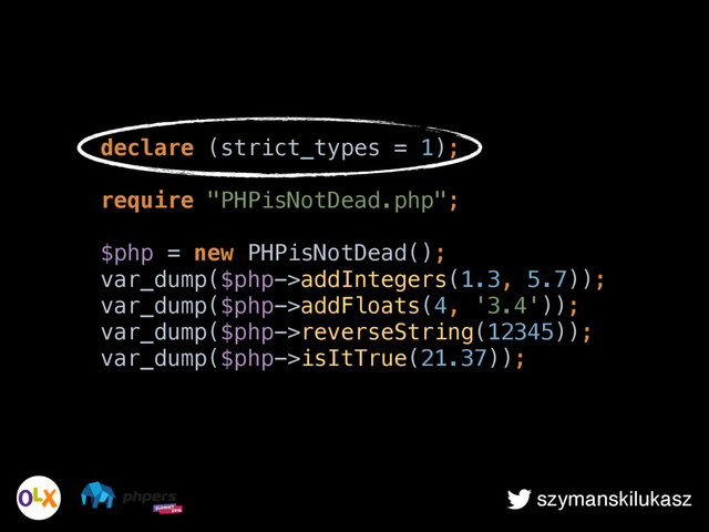 szymanskilukasz
declare (strict_types = 1); 
 
require "PHPisNotDead.php"; 
 
$php = new PHPisNotDead(); 
var_dump($php->addIntegers(1.3, 5.7)); 
var_dump($php->addFloats(4, '3.4')); 
var_dump($php->reverseString(12345)); 
var_dump($php->isItTrue(21.37));
