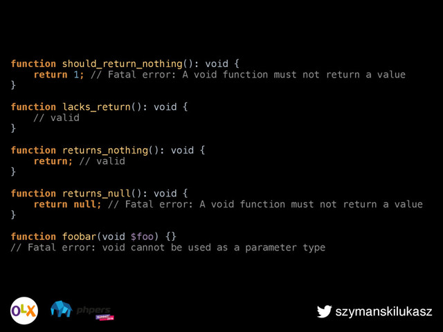 szymanskilukasz
function should_return_nothing(): void { 
return 1; // Fatal error: A void function must not return a value 
} 
 
function lacks_return(): void { 
// valid 
} 
 
function returns_nothing(): void { 
return; // valid 
} 
 
function returns_null(): void { 
return null; // Fatal error: A void function must not return a value 
} 
 
function foobar(void $foo) {} 
// Fatal error: void cannot be used as a parameter type
