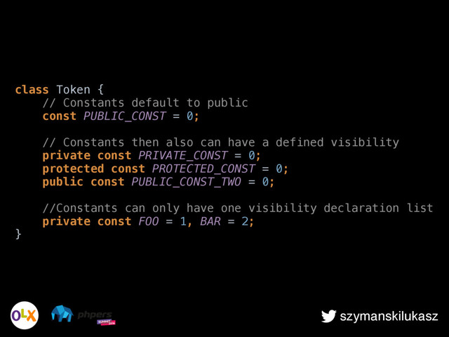 szymanskilukasz
class Token { 
// Constants default to public 
const PUBLIC_CONST = 0; 
 
// Constants then also can have a defined visibility 
private const PRIVATE_CONST = 0; 
protected const PROTECTED_CONST = 0; 
public const PUBLIC_CONST_TWO = 0; 
 
//Constants can only have one visibility declaration list 
private const FOO = 1, BAR = 2; 
}
