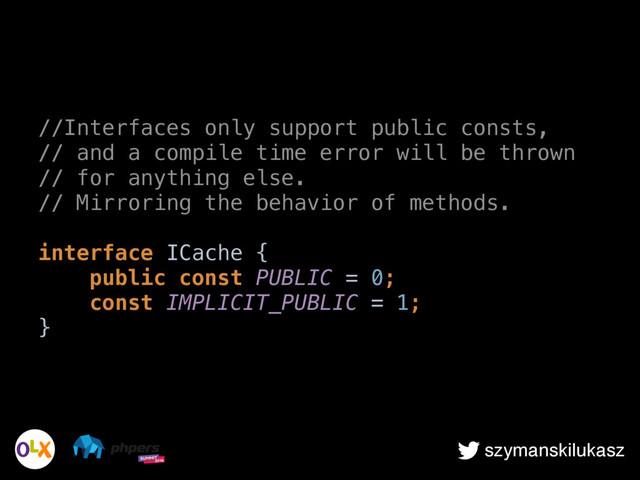 szymanskilukasz
//Interfaces only support public consts,
// and a compile time error will be thrown
// for anything else.
// Mirroring the behavior of methods.
 
interface ICache { 
public const PUBLIC = 0; 
const IMPLICIT_PUBLIC = 1; 
}
