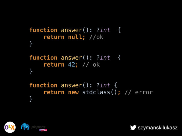 szymanskilukasz
function answer(): ?int { 
return null; //ok 
} 
 
function answer(): ?int { 
return 42; // ok 
} 
 
function answer(): ?int { 
return new stdclass(); // error 
}
