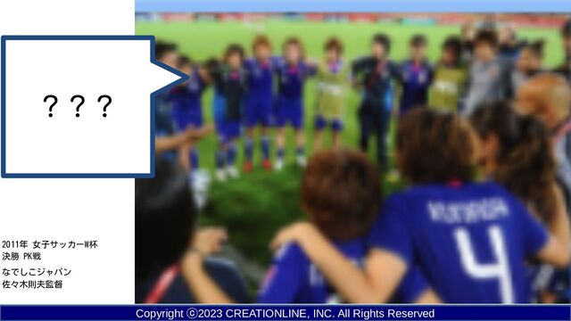Copyright ⓒ2023 CREATIONLINE, INC. All Rights Reserved
2011年 女子サッカーW杯
決勝 PK戦
なでしこジャパン
佐々木則夫監督
？？？
