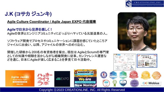 Copyright ⓒ2023 CREATIONLINE, INC. All Rights Reserved
J.K (コサカ ジュンキ)
Agile Culture Coordinator / Agile Japan EXPO 代表理事
Agileで日本から世界を楽しく！
Agileの世界とエンジニアコミュニティにどっぷりハマっている元製造業の人。
　　
ソフトウェア開発でプロセスやコミュニケーションに課題を感じていたところア
ジャイルに出会い、以降、アジャイルの世界へのめり込む。
　
開催した研修から200名の有資格者を輩出。現在は AgileとScrumの専門家
としての知識や経験を活かしながら組織開発に従事。カンファレンス運営な
どを通じ、日本にAgileが楽しく広まることを夢見て日々活動中。
