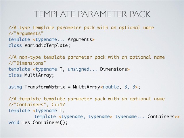 //A type template parameter pack with an optional name
//"Arguments"
template 
class VariadicTemplate;
//A non-type template parameter pack with an optional name
//"Dimensions"
template 
class MultiArray;
using TransformMatrix = MultiArray;
//A template template parameter pack with an optional name
//"Containers", С++17
template  typename... Containers>>
void testContainers();
TEMPLATE PARAMETER PACK
