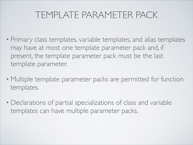 • Primary class templates, variable templates, and alias templates
may have at most one template parameter pack and, if
present, the template parameter pack must be the last
template parameter.
• Multiple template parameter packs are permitted for function
templates.
• Declarations of partial specializations of class and variable
templates can have multiple parameter packs.
TEMPLATE PARAMETER PACK
