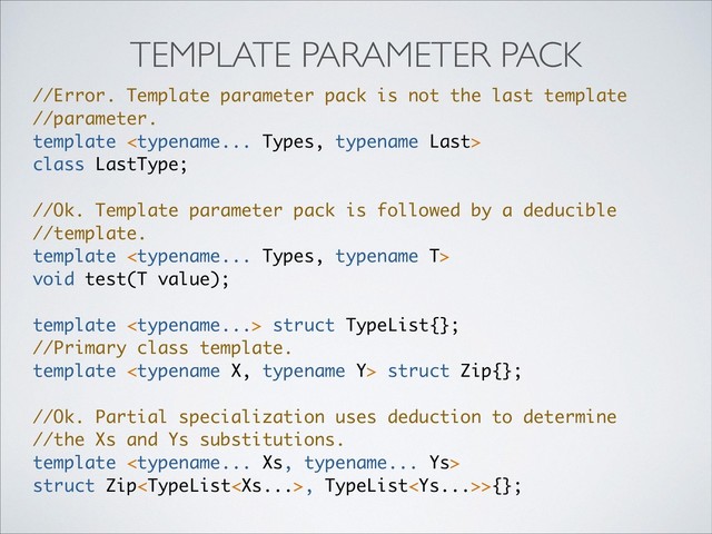 //Error. Template parameter pack is not the last template
//parameter.
template 
class LastType;
//Ok. Template parameter pack is followed by a deducible
//template.
template 
void test(T value);
template  struct TypeList{};
//Primary class template.
template  struct Zip{};
//Ok. Partial specialization uses deduction to determine
//the Xs and Ys substitutions.
template 
struct Zip, TypeList>{};
TEMPLATE PARAMETER PACK
