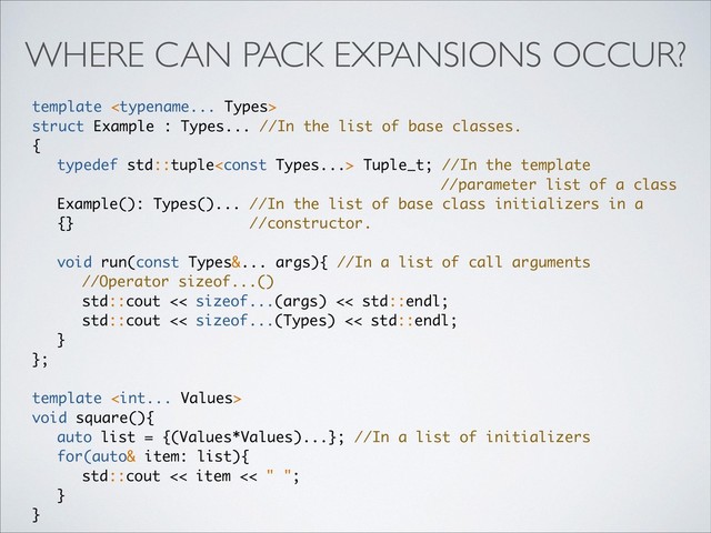WHERE CAN PACK EXPANSIONS OCCUR?
template 
struct Example : Types... //In the list of base classes.
{
typedef std::tuple Tuple_t; //In the template
//parameter list of a class
Example(): Types()... //In the list of base class initializers in a
{} //constructor.
void run(const Types&... args){ //In a list of call arguments
//Operator sizeof...()
std::cout << sizeof...(args) << std::endl;
std::cout << sizeof...(Types) << std::endl;
}
};
template 
void square(){
auto list = {(Values*Values)...}; //In a list of initializers
for(auto& item: list){
std::cout << item << " ";
}
}
