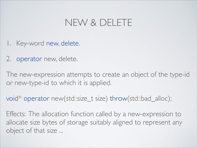 NEW & DELETE
1. Key-word new, delete.
2. operator new, delete.
The new-expression attempts to create an object of the type-id
or new-type-id to which it is applied.
void* operator new(std::size_t size) throw(std::bad_alloc);
Effects: The allocation function called by a new-expression to
allocate size bytes of storage suitably aligned to represent any
object of that size ...
