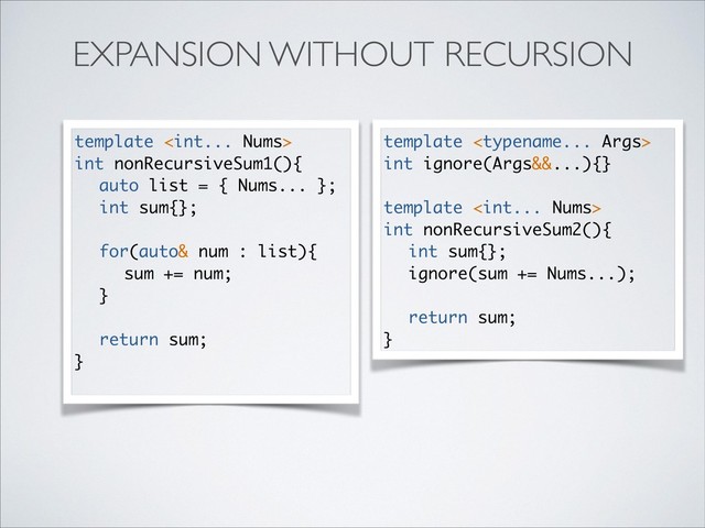 EXPANSION WITHOUT RECURSION
template 
int ignore(Args&&...){}
template 
int nonRecursiveSum2(){
int sum{};
ignore(sum += Nums...);
return sum;
}
template 
int nonRecursiveSum1(){
auto list = { Nums... };
int sum{};
for(auto& num : list){
sum += num;
}
return sum;
}
