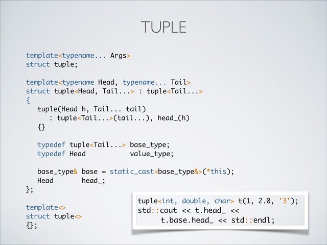 template
struct tuple;
template
struct tuple : tuple
{
tuple(Head h, Tail... tail)
: tuple(tail...), head_(h)
{}
typedef tuple base_type;
typedef Head value_type;
base_type& base = static_cast(*this);
Head head_;
};
template<>
struct tuple<>
{};
TUPLE
tuple t(1, 2.0, '3');
std::cout << t.head_ <<
t.base.head_ << std::endl;
